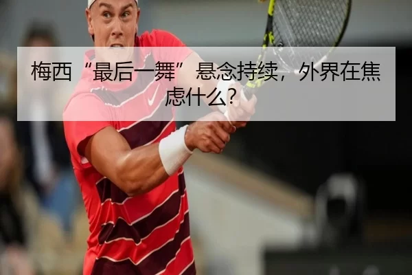 梅西“最后一舞”悬念持续，外界在焦虑什么？