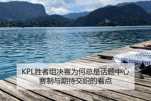 KPL胜者组决赛为何总是话题中心 赛制与期待交织的看点